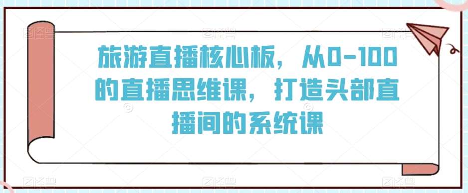 旅游直播核心板，从0-100的直播思维课，打造头部直播间的系统课|无忧资源社