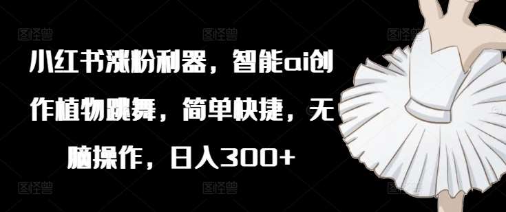 小红书涨粉利器，智能ai创作植物跳舞，简单快捷，无脑操作，日入300+|无忧资源社