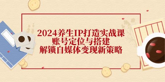 （12259期）2024养生IP打造实战课：账号定位与搭建，解锁自媒体变现新策略|无忧资源社