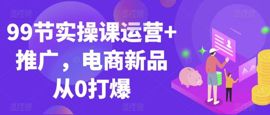 99节实操课运营+推广，电商新品从0打爆|无忧资源社