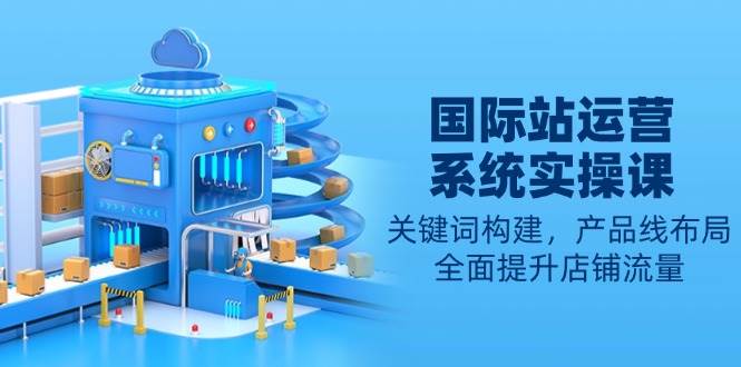 （13967期）国际站运营系统实操课：关键词构建，产品线布局，全面提升店铺流量|无忧资源社