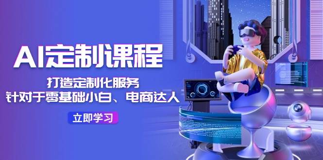 AI定制课程，打造定制化服务（针对于零基础小白、电商达人）36节课|无忧资源社