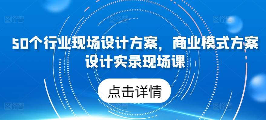 50个行业现场设计方案，​商业模式方案设计实录现场课|无忧资源社