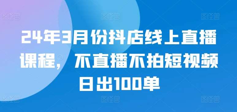24年3月份抖店线上直播课程，不直播不拍短视频日出100单|无忧资源社
