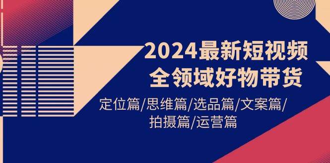 （9818期）2024最新短视频全领域好物带货 定位篇/思维篇/选品篇/文案篇/拍摄篇/运营篇|无忧资源社