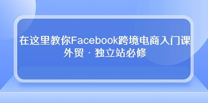 （10259期）在这里教你Facebook跨境电商入门课，外贸·独立站必修|无忧资源社