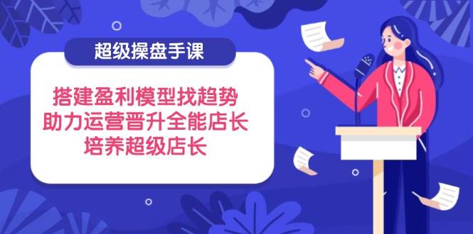 （14431期）超级操盘手课，搭建盈利模型找趋势，助力运营晋升全能店长，培养超级店长|无忧资源社