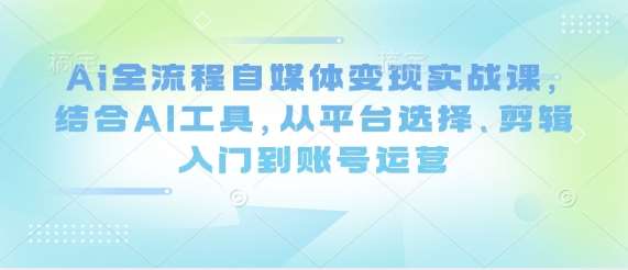 Ai全流程自媒体变现实战课，结合AI工具，从平台选择、剪辑入门到账号运营|无忧资源社