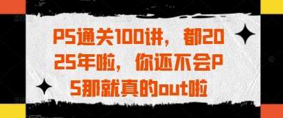 PS通关100讲，都2025年啦，你还不会PS那就真的out啦|无忧资源社