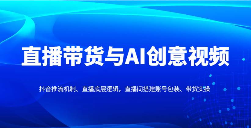 直播带货与AI创意视频，抖音推流机制、直播底层逻辑，直播间搭建账号包装、带货实操|无忧资源社