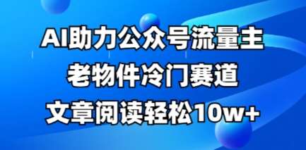 公众号流量主老物件冷门赛道，AI助力，文章阅读轻松10w+，全流程详细教程|无忧资源社