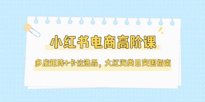小红书电商高阶课，多店矩阵+卡位选品，大红海类目突围指南（更新5月）|无忧资源社