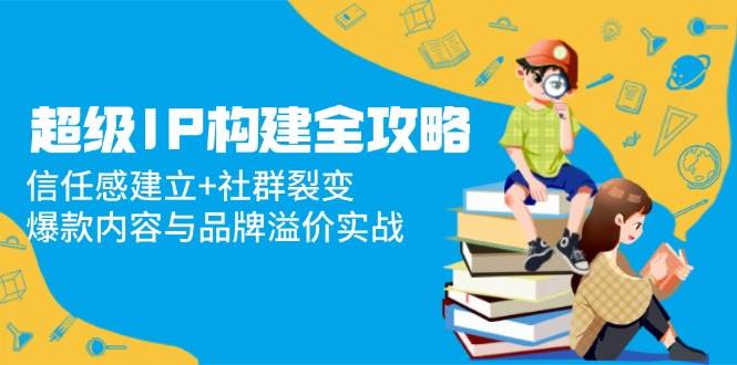 （14747期）超级IP构建全攻略：信任感建立+社群裂变，爆款内容与品牌溢价实战|无忧资源社