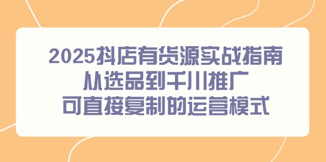 （14983期）2025抖店有货源实战指南，从选品到千川推广，可直接复制的运营模式|无忧资源社