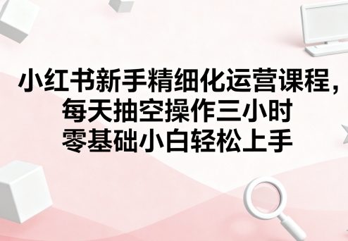小红书新手精细化运营课程，每天抽空操作三小时，零基础小白轻松上手|无忧资源社