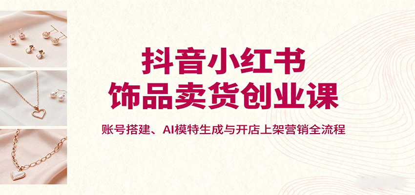 抖音小红书饰品卖货创业课，账号搭建、AI模特生成与开店上架营销全流程|无忧资源社