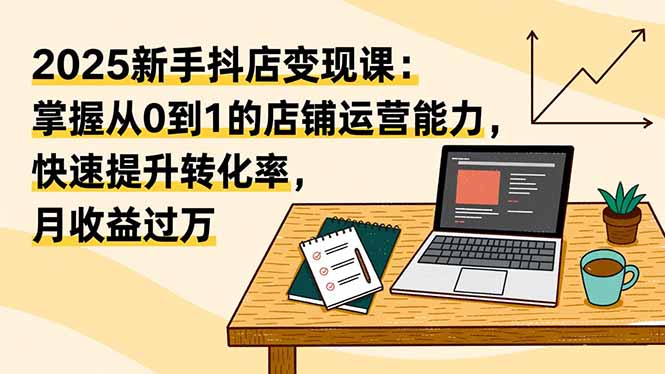 （16606期）2025新手抖店变现课：掌握从0到1的店铺运营能力，快速提升转化率,月收过万|无忧资源社