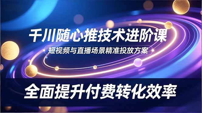 （16688期）千川随心推技术进阶课，短视频与直播场景精准投放方案，全面提升付费转化效率|无忧资源社