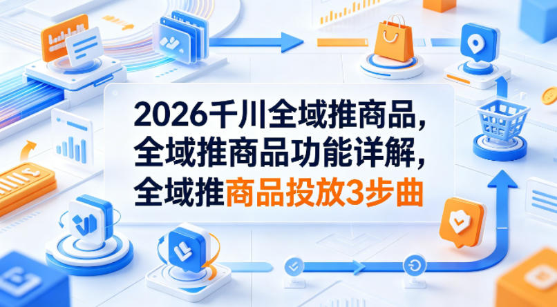 2026千川全域推商品，全域推商品功能详解，全域推商品投放3步曲|无忧资源社