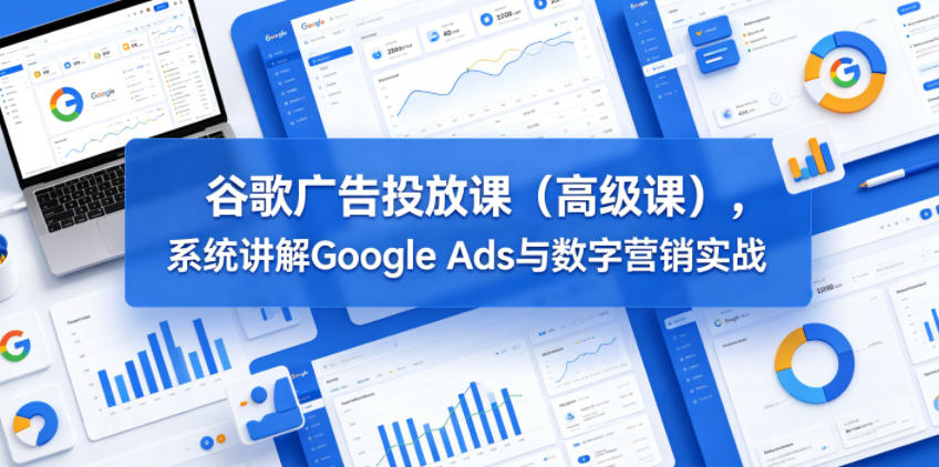 谷歌广告投放课（高级课），系统讲解Google Ads与数字营销实战|无忧资源社
