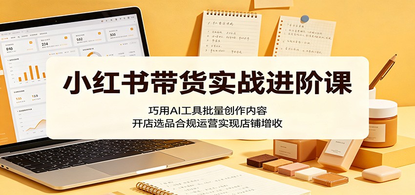 小红书带货实战进阶课：巧用AI工具批量创作内容，开店选品合规运营实现店铺增收|无忧资源社