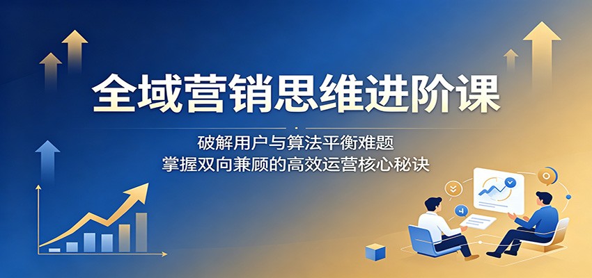 全域营销思维进阶课:破解用户与算法平衡难题,掌握双向兼顾的高效运营核心秘诀|无忧资源社