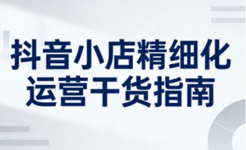 抖音小店精细化运营干货指南新版，助力商家系统提升店铺运营能力（更新26年5月）|无忧资源社