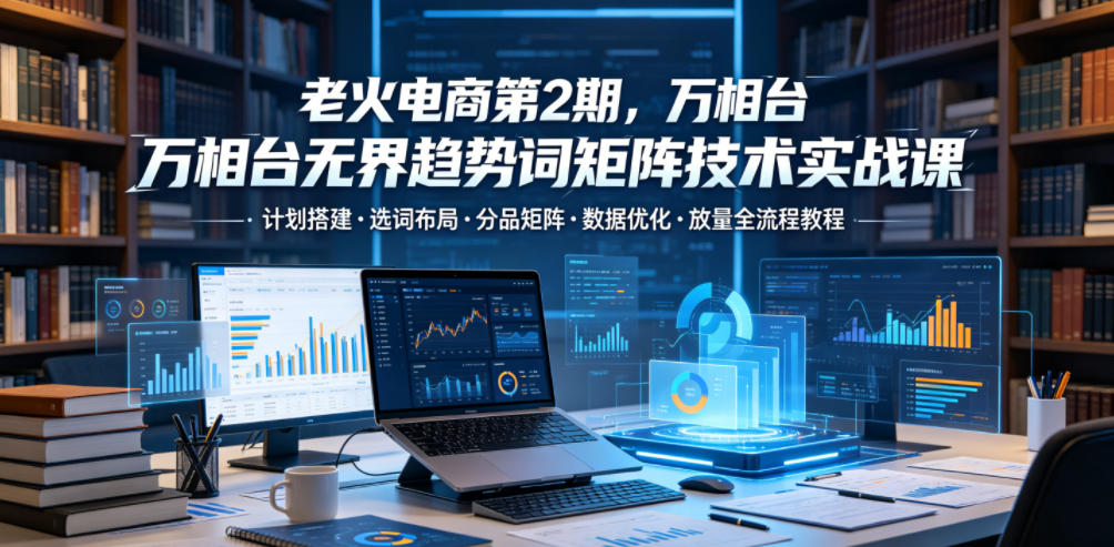 老火电商第2期，万相台无界趋势词矩阵技术实战课，计划搭建・选词布局・分品矩阵・数据优化・放量全流程教程|无忧资源社