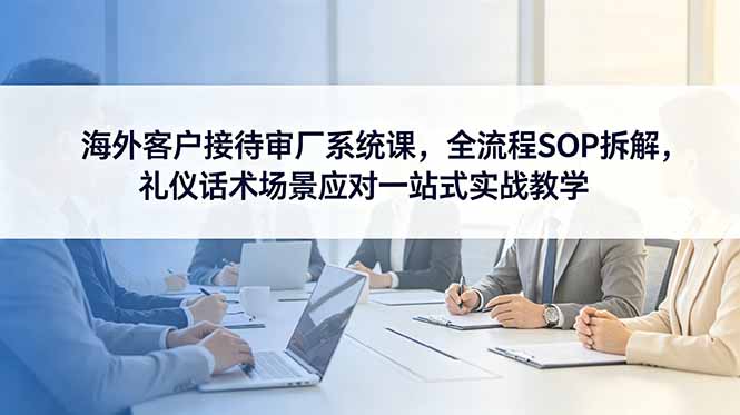 （18772期）海外客户接待审厂系统课，全流程SOP拆解，礼仪话术场景应对一站式实战教学|无忧资源社