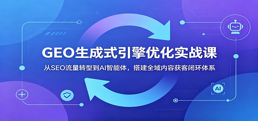GEO生成式引擎优化实战课：从SEO流量转型到AI智能体，搭建全域内容获客闭环体系|无忧资源社