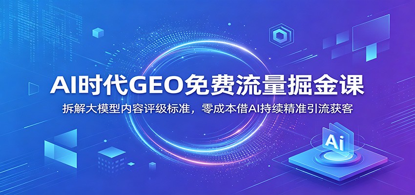 AI时代GEO免费流量掘金课：拆解大模型内容评级标准，零成本借AI持续精准引流获客|无忧资源社