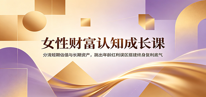 女性财富认知成长课：分清短期估值与长期资产，跳出年龄红利误区搭建终身复利底气|无忧资源社