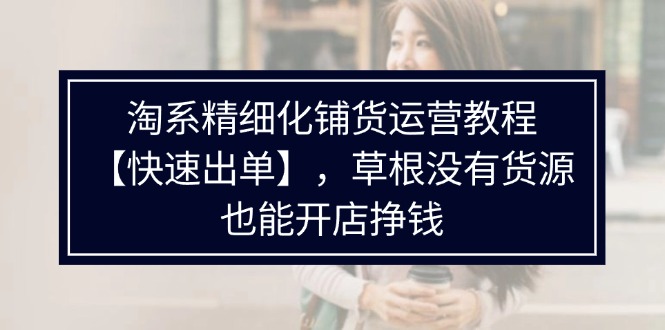 （11937期）淘系精细化铺货运营教程【快速出单】，草根没有货源，也能开店挣钱|无忧资源社