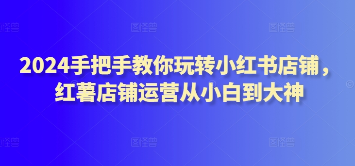 2024手把手教你玩转小红书店铺，红薯店铺运营从小白到大神_无忧资源社|无忧资源社
