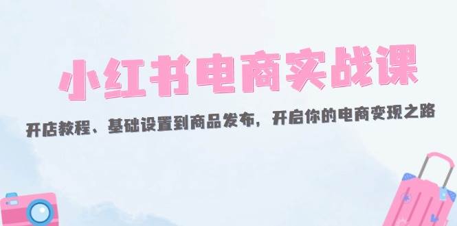 （12367期）小红书电商实战课：开店教程、基础设置到商品发布，开启你的电商变现之路|无忧资源社