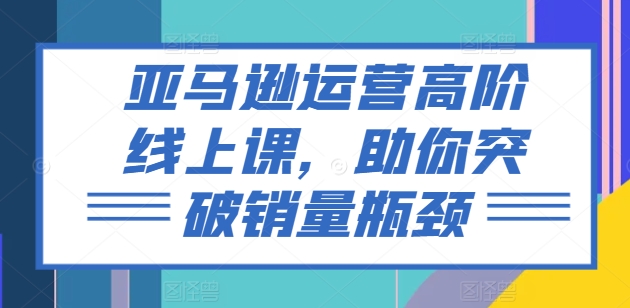 亚马逊运营高阶线上课，助你突破销量瓶颈|无忧资源社