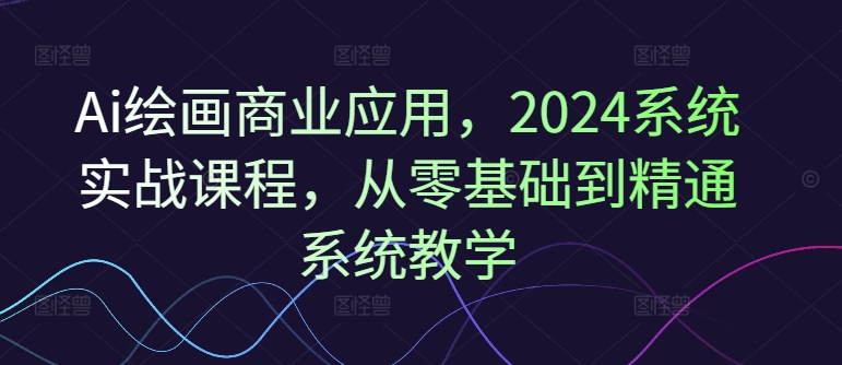 Ai绘画商业应用，2024系统实战课程，从零基础到精通系统教学|无忧资源社