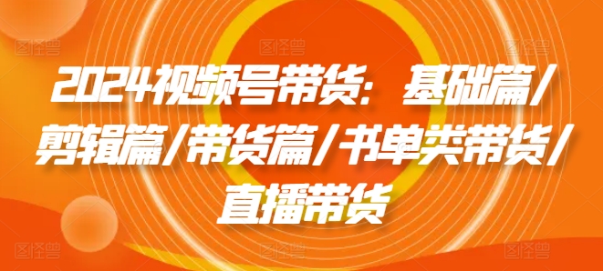 2024视频号带货：基础篇/剪辑篇/带货篇/书单类带货/直播带货|无忧资源社