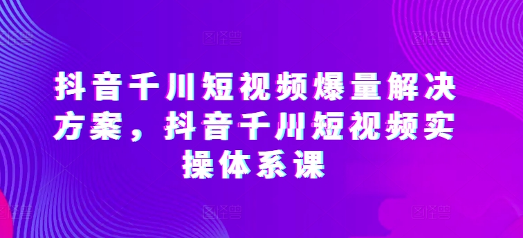 抖音千川短视频爆量解决方案，抖音千川短视频实操体系课_无忧资源社|无忧资源社