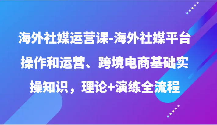 海外社媒运营课-海外社媒平台操作和运营、跨境电商基础实操知识，理论+演练全流程_无忧资源社|无忧资源社