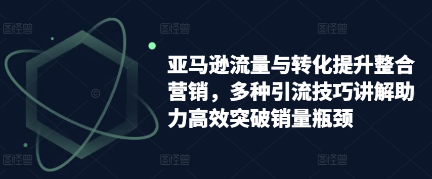 亚马逊流量与转化提升整合营销，多种引流技巧讲解助力高效突破销量瓶颈|无忧资源社
