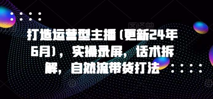 打造运营型主播(更新24年9月)，实操录屏，话术拆解，自然流带货打法|无忧资源社
