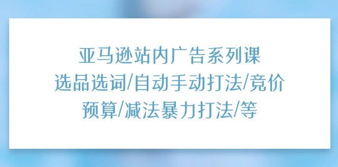亚马逊站内广告系列课：选品选词/自动手动打法/竞价预算/减法暴力打法/等|无忧资源社