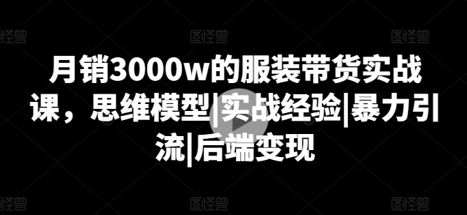 月销3000w的服装带货实战课，思维模型|实战经验|暴力引流|后端变现|无忧资源社