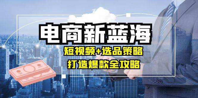 （12677期）商家必看电商新蓝海：短视频+选品策略，打造爆款全攻略，月入10w+|无忧资源社