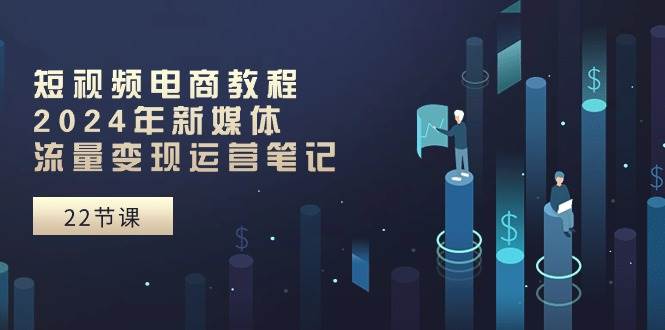 短视频电商教程：2024年新媒体流量变现运营笔记（25节课）|无忧资源社