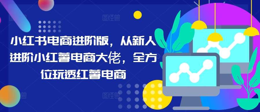 小红书电商进阶版，从新人进阶小红薯电商大佬，全方位玩透红薯电商|无忧资源社