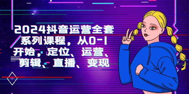 2024抖音运营-全套系列课程，从0-1开始，定位、运营、剪辑、直播、变现_无忧资源社|无忧资源社
