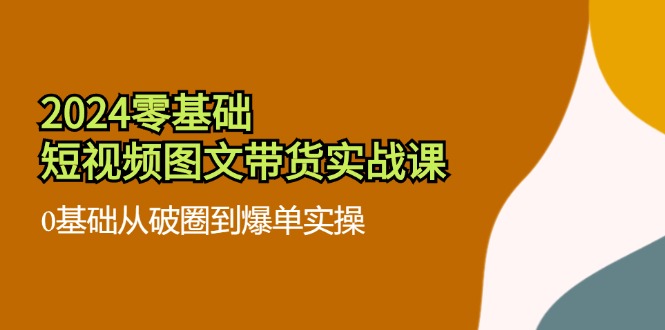 （11878期）2024零基础·短视频图文带货实战课：0基础从破圈到爆单实操（35节课）|无忧资源社