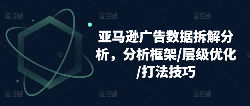 亚马逊广告数据拆解分析，分析框架/层级优化/打法技巧|无忧资源社